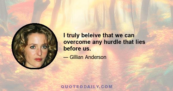 I truly beleive that we can overcome any hurdle that lies before us.