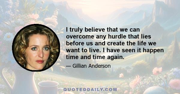 I truly believe that we can overcome any hurdle that lies before us and create the life we want to live. I have seen it happen time and time again.