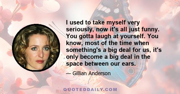 I used to take myself very seriously, now it's all just funny. You gotta laugh at yourself. You know, most of the time when something's a big deal for us, it's only become a big deal in the space between our ears.