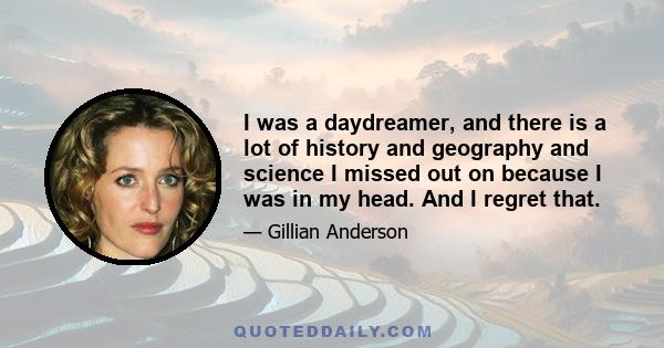 I was a daydreamer, and there is a lot of history and geography and science I missed out on because I was in my head. And I regret that.