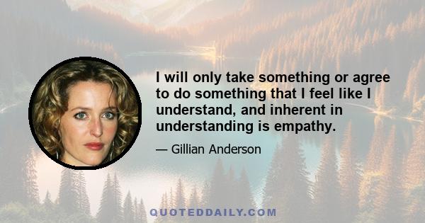 I will only take something or agree to do something that I feel like I understand, and inherent in understanding is empathy.