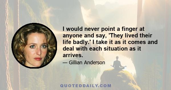 I would never point a finger at anyone and say, 'They lived their life badly.' I take it as it comes and deal with each situation as it arrives.