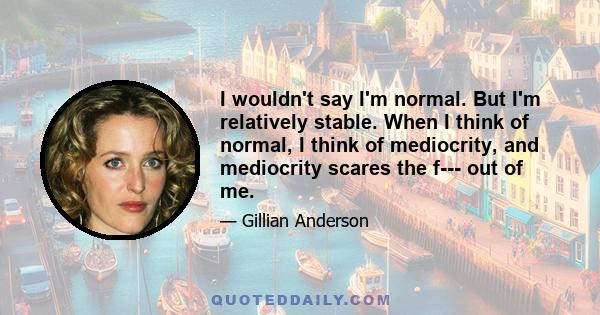 I wouldn't say I'm normal. But I'm relatively stable. When I think of normal, I think of mediocrity, and mediocrity scares the f--- out of me.