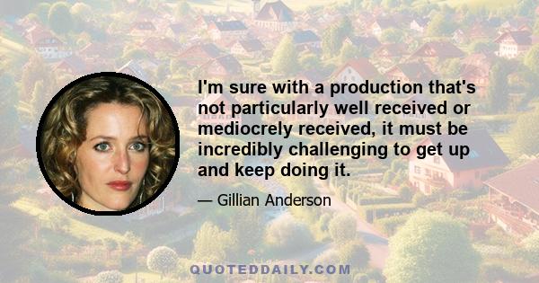 I'm sure with a production that's not particularly well received or mediocrely received, it must be incredibly challenging to get up and keep doing it.