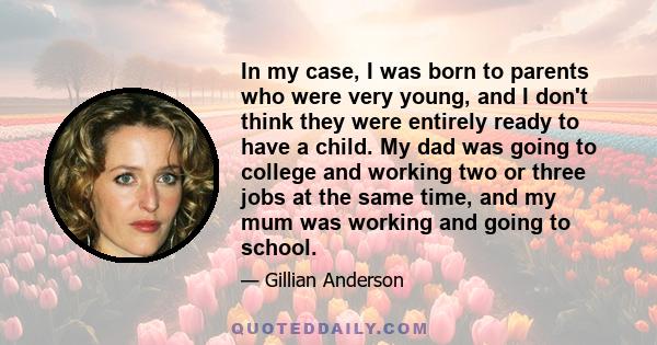 In my case, I was born to parents who were very young, and I don't think they were entirely ready to have a child. My dad was going to college and working two or three jobs at the same time, and my mum was working and