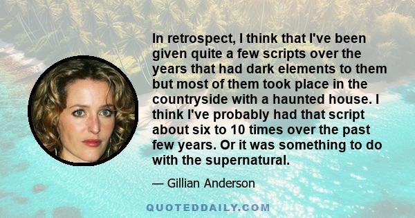 In retrospect, I think that I've been given quite a few scripts over the years that had dark elements to them but most of them took place in the countryside with a haunted house. I think I've probably had that script