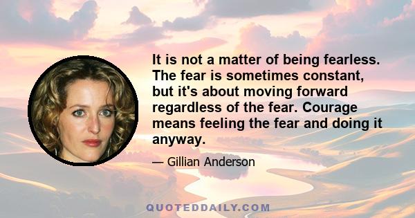 It is not a matter of being fearless. The fear is sometimes constant, but it's about moving forward regardless of the fear. Courage means feeling the fear and doing it anyway.