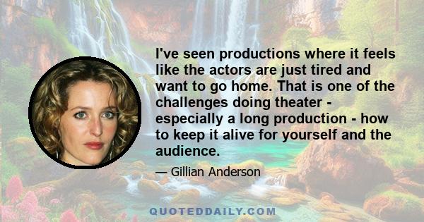 I've seen productions where it feels like the actors are just tired and want to go home. That is one of the challenges doing theater - especially a long production - how to keep it alive for yourself and the audience.