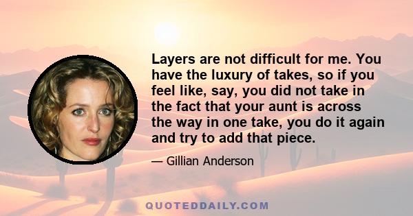 Layers are not difficult for me. You have the luxury of takes, so if you feel like, say, you did not take in the fact that your aunt is across the way in one take, you do it again and try to add that piece.