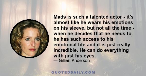 Mads is such a talented actor - it's almost like he wears his emotions on his sleeve, but not all the time - when he decides that he needs to, he has such access to his emotional life and it is just really incredible.