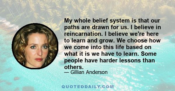 My whole belief system is that our paths are drawn for us. I believe in reincarnation. I believe we're here to learn and grow. We choose how we come into this life based on what it is we have to learn. Some people have