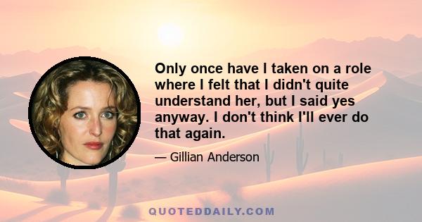 Only once have I taken on a role where I felt that I didn't quite understand her, but I said yes anyway. I don't think I'll ever do that again.