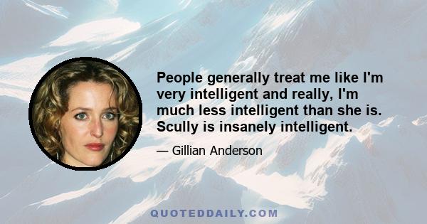 People generally treat me like I'm very intelligent and really, I'm much less intelligent than she is. Scully is insanely intelligent.