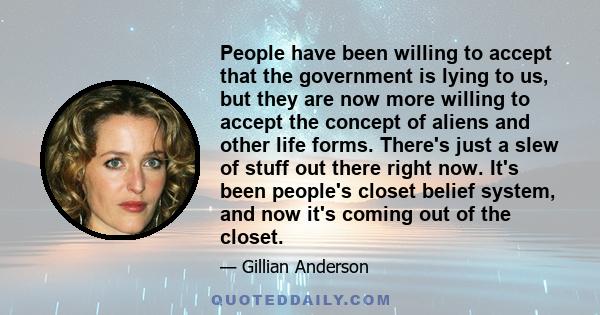 People have been willing to accept that the government is lying to us, but they are now more willing to accept the concept of aliens and other life forms. There's just a slew of stuff out there right now. It's been