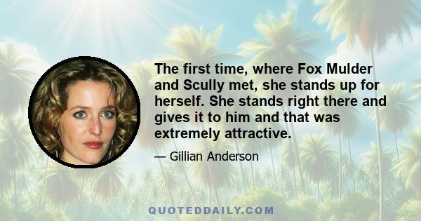 The first time, where Fox Mulder and Scully met, she stands up for herself. She stands right there and gives it to him and that was extremely attractive.