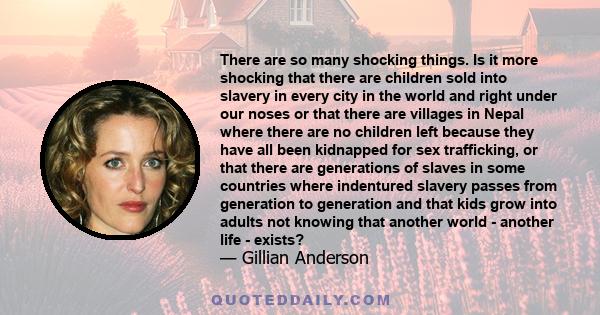 There are so many shocking things. Is it more shocking that there are children sold into slavery in every city in the world and right under our noses or that there are villages in Nepal where there are no children left