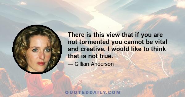 There is this view that if you are not tormented you cannot be vital and creative. I would like to think that is not true.