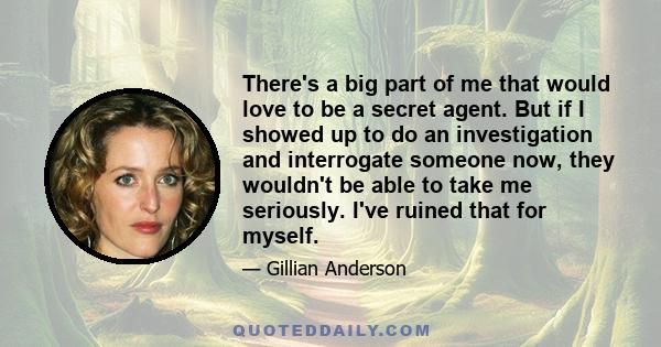 There's a big part of me that would love to be a secret agent. But if I showed up to do an investigation and interrogate someone now, they wouldn't be able to take me seriously. I've ruined that for myself.