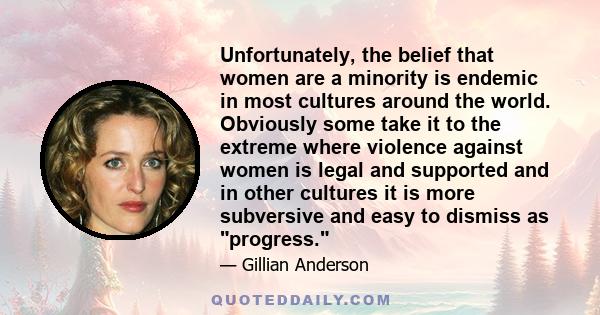 Unfortunately, the belief that women are a minority is endemic in most cultures around the world. Obviously some take it to the extreme where violence against women is legal and supported and in other cultures it is