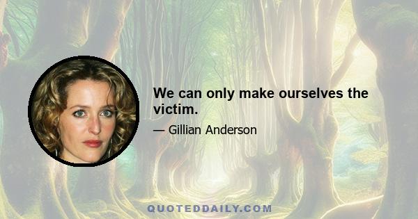 We can only make ourselves the victim.