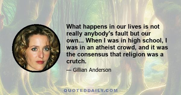 What happens in our lives is not really anybody's fault but our own... When I was in high school, I was in an atheist crowd, and it was the consensus that religion was a crutch.