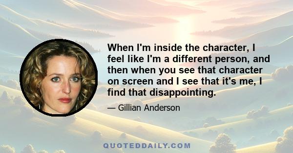 When I'm inside the character, I feel like I'm a different person, and then when you see that character on screen and I see that it's me, I find that disappointing.