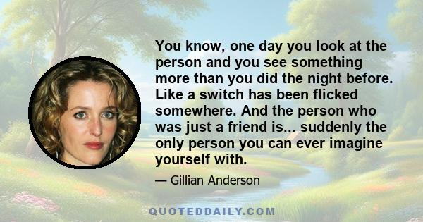 You know, one day you look at the person and you see something more than you did the night before. Like a switch has been flicked somewhere. And the person who was just a friend is... suddenly the only person you can