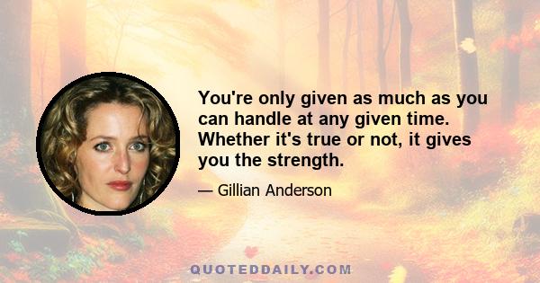 You're only given as much as you can handle at any given time. Whether it's true or not, it gives you the strength.