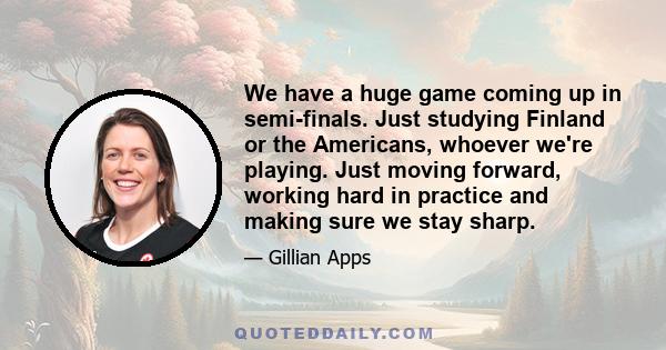 We have a huge game coming up in semi-finals. Just studying Finland or the Americans, whoever we're playing. Just moving forward, working hard in practice and making sure we stay sharp.