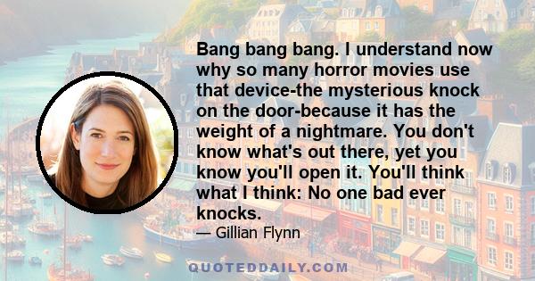 Bang bang bang. I understand now why so many horror movies use that device-the mysterious knock on the door-because it has the weight of a nightmare. You don't know what's out there, yet you know you'll open it. You'll