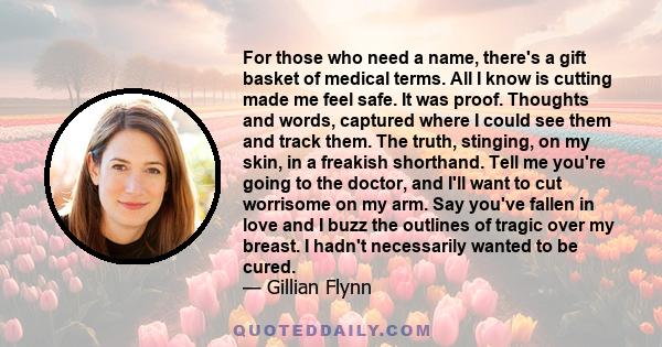 For those who need a name, there's a gift basket of medical terms. All I know is cutting made me feel safe. It was proof. Thoughts and words, captured where I could see them and track them. The truth, stinging, on my