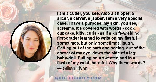 I am a cutter, you see. Also a snipper, a slicer, a carver, a jabber. I am a very special case. I have a purpose. My skin, you see, screams. It's covered with words - cook, cupcake, kitty, curls - as if a knife-wielding 