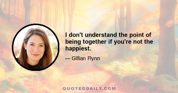 I don't understand the point of being together if you're not the happiest.