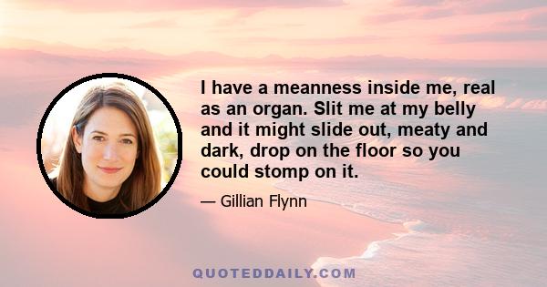 I have a meanness inside me, real as an organ. Slit me at my belly and it might slide out, meaty and dark, drop on the floor so you could stomp on it.