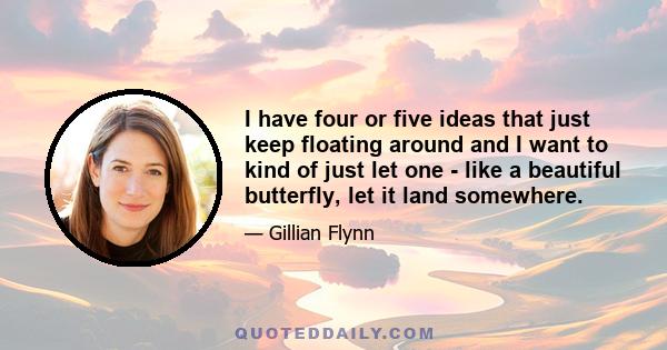 I have four or five ideas that just keep floating around and I want to kind of just let one - like a beautiful butterfly, let it land somewhere.