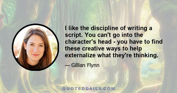 I like the discipline of writing a script. You can't go into the character's head - you have to find these creative ways to help externalize what they're thinking.