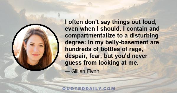 I often don't say things out loud, even when I should. I contain and compartmentalize to a disturbing degree: In my belly-basement are hundreds of bottles of rage, despair, fear, but you'd never guess from looking at me.