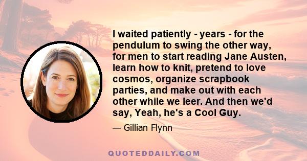 I waited patiently - years - for the pendulum to swing the other way, for men to start reading Jane Austen, learn how to knit, pretend to love cosmos, organize scrapbook parties, and make out with each other while we