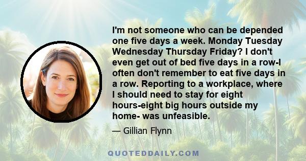 I'm not someone who can be depended one five days a week. Monday Tuesday Wednesday Thursday Friday? I don't even get out of bed five days in a row-I often don't remember to eat five days in a row. Reporting to a