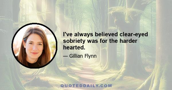 I've always believed clear-eyed sobriety was for the harder hearted.