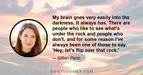 My brain goes very easily into the darkness. It always has. There are people who like to see what's under the rock and people who don't, and for some reason I've always been one of those to say, 'Hey, let's flip over