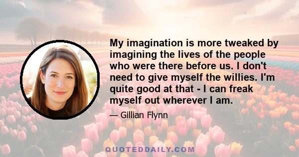 My imagination is more tweaked by imagining the lives of the people who were there before us. I don't need to give myself the willies. I'm quite good at that - I can freak myself out wherever I am.