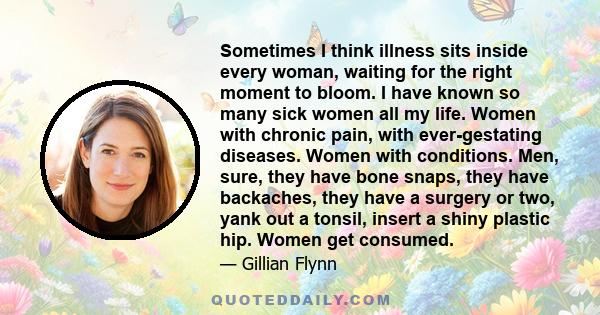 Sometimes I think illness sits inside every woman, waiting for the right moment to bloom. I have known so many sick women all my life. Women with chronic pain, with ever-gestating diseases. Women with conditions. Men,