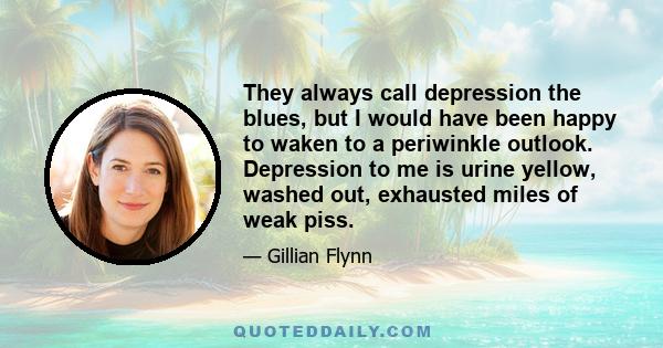 They always call depression the blues, but I would have been happy to waken to a periwinkle outlook. Depression to me is urine yellow, washed out, exhausted miles of weak piss.