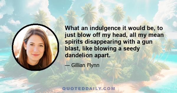 What an indulgence it would be, to just blow off my head, all my mean spirits disappearing with a gun blast, like blowing a seedy dandelion apart.