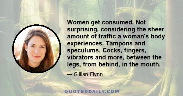 Women get consumed. Not surprising, considering the sheer amount of traffic a woman's body experiences. Tampons and speculums. Cocks, fingers, vibrators and more, between the legs, from behind, in the mouth.