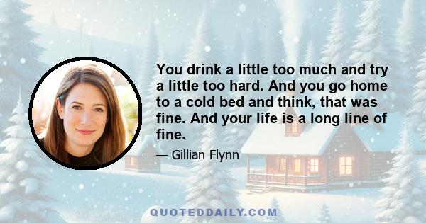 You drink a little too much and try a little too hard. And you go home to a cold bed and think, that was fine. And your life is a long line of fine.