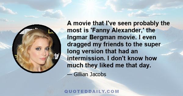 A movie that I've seen probably the most is 'Fanny Alexander,' the Ingmar Bergman movie. I even dragged my friends to the super long version that had an intermission. I don't know how much they liked me that day.