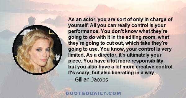 As an actor, you are sort of only in charge of yourself. All you can really control is your performance. You don't know what they're going to do with it in the editing room, what they're going to cut out, which take