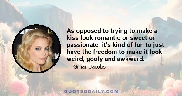 As opposed to trying to make a kiss look romantic or sweet or passionate, it's kind of fun to just have the freedom to make it look weird, goofy and awkward.